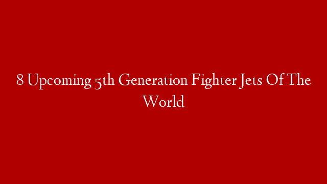 8 Upcoming 5th Generation Fighter Jets Of The World