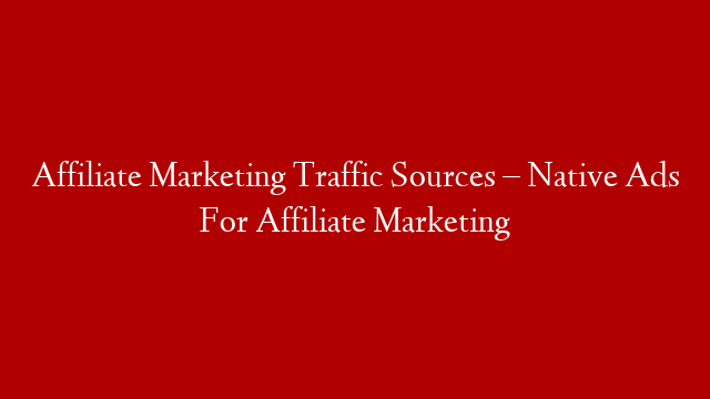 Affiliate Marketing Traffic Sources – Native Ads For Affiliate Marketing