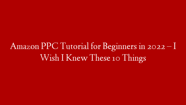 Amazon PPC Tutorial for Beginners in 2022 – I Wish I Knew These 10 Things