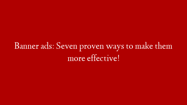 Banner ads: Seven proven ways to make them more effective!