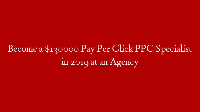 Become a $130000 Pay Per Click PPC Specialist in 2019 at an Agency