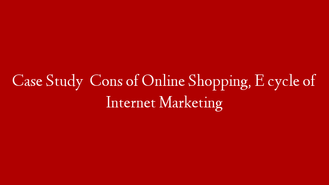 Case Study   Cons of Online Shopping, E cycle of Internet Marketing