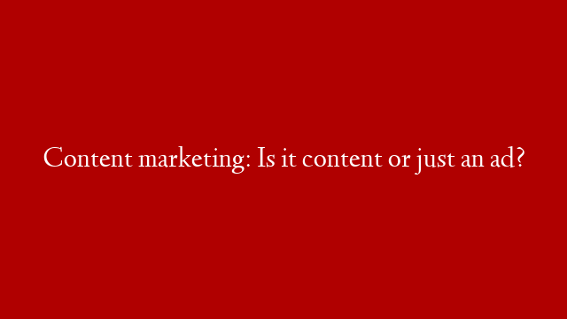 Content marketing: Is it content or just an ad?