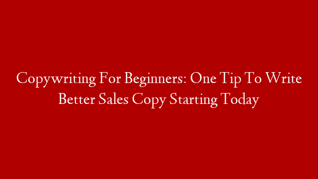 Copywriting For Beginners: One Tip To Write Better Sales Copy Starting Today