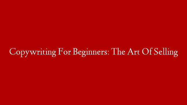 Copywriting For Beginners: The Art Of Selling