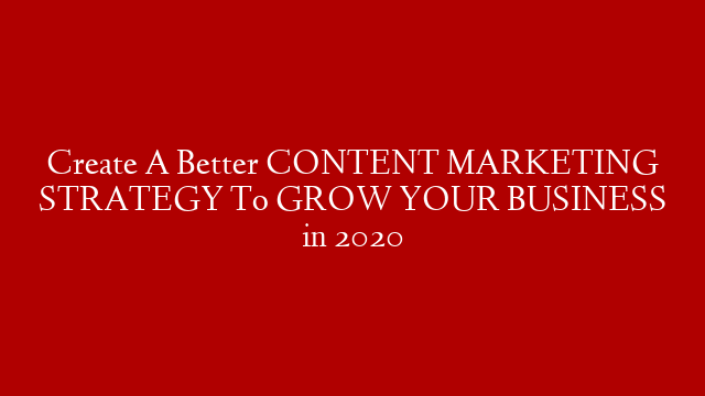 Create A Better CONTENT MARKETING STRATEGY To GROW YOUR BUSINESS in 2020