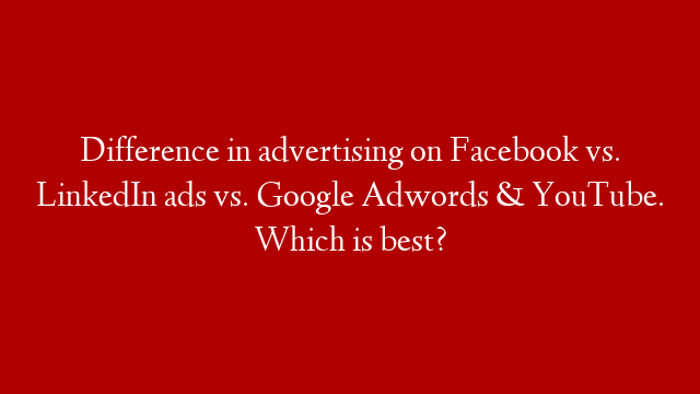 Difference in advertising on Facebook vs. LinkedIn ads vs. Google Adwords & YouTube. Which is best?