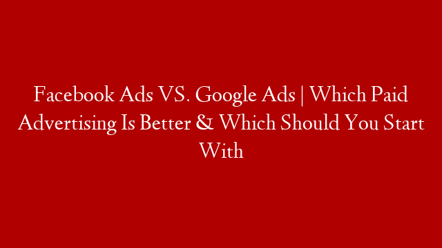 Facebook Ads VS. Google Ads | Which Paid Advertising Is Better & Which Should You Start With