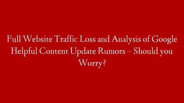 Full Website Traffic Loss and Analysis of Google Helpful Content Update Rumors – Should you Worry?