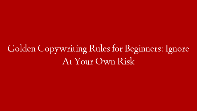 Golden Copywriting Rules for Beginners: Ignore At Your Own Risk