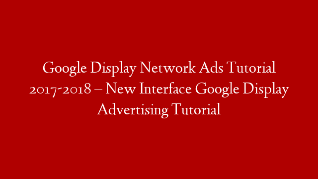 Google Display Network Ads Tutorial 2017-2018 – New Interface Google Display Advertising Tutorial