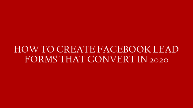 HOW TO CREATE FACEBOOK LEAD FORMS THAT CONVERT IN 2020