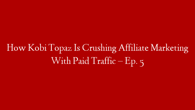 How Kobi Topaz Is Crushing Affiliate Marketing With Paid Traffic – Ep. 5