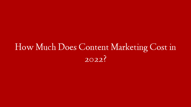 How Much Does Content Marketing Cost in 2022?