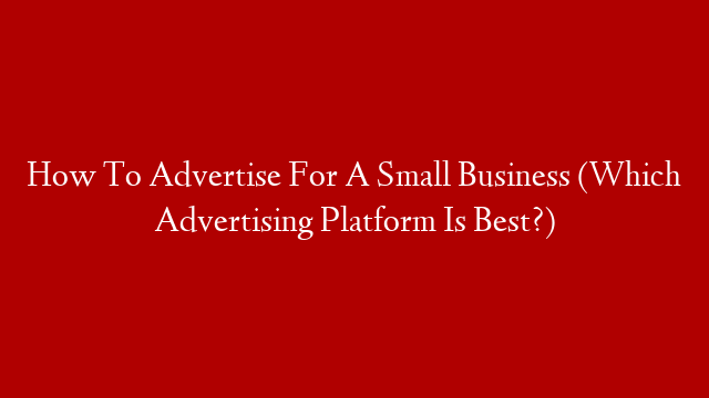 How To Advertise For A Small Business (Which Advertising Platform Is Best?)