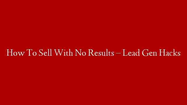 How To Sell With No Results – Lead Gen Hacks