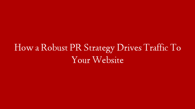 How a Robust PR Strategy Drives Traffic To Your Website