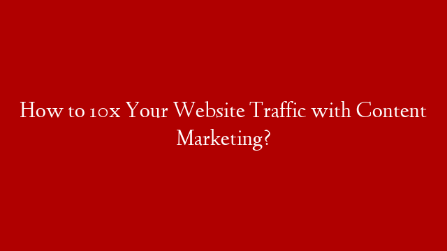How to 10x Your Website Traffic with Content Marketing?