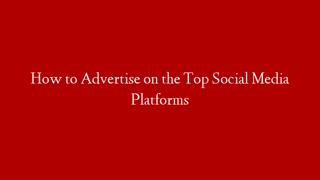 How to Advertise on the Top Social Media Platforms