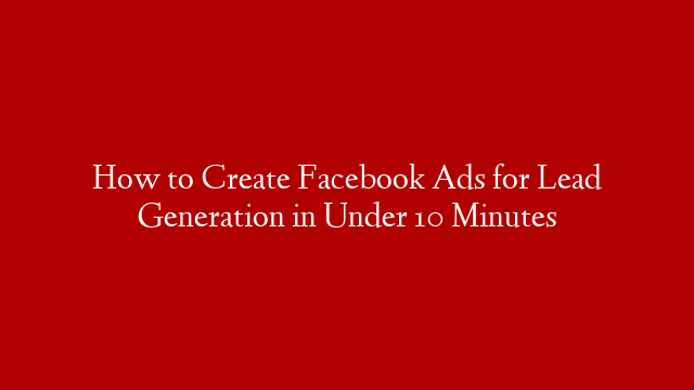 How to Create Facebook Ads for Lead Generation in Under 10 Minutes