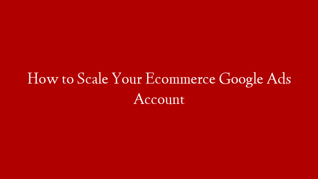 How to Scale Your Ecommerce Google Ads Account