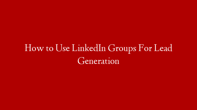How to Use LinkedIn Groups For Lead Generation