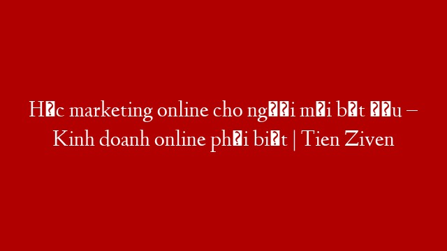 Học marketing online cho người mới bắt đầu – Kinh doanh online phải biết | Tien Ziven