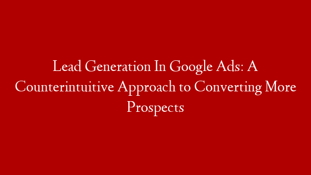 Lead Generation In Google Ads: A Counterintuitive Approach to Converting More Prospects