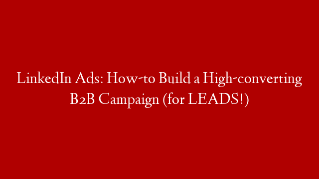LinkedIn Ads: How-to Build a High-converting B2B Campaign (for LEADS!)
