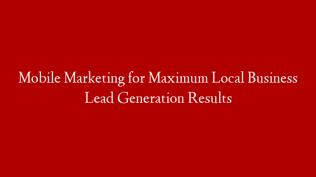 Mobile Marketing for Maximum Local Business Lead Generation Results
