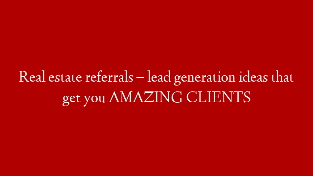Real estate referrals –  lead generation ideas that get you AMAZING CLIENTS