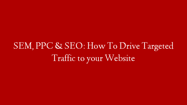 SEM, PPC & SEO: How To Drive Targeted Traffic to your Website