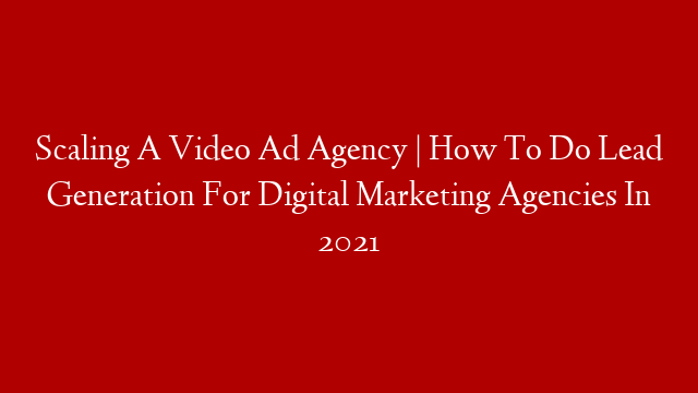 Scaling A Video Ad Agency | How To Do Lead Generation For Digital Marketing Agencies In 2021