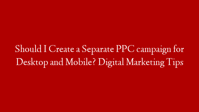 Should I Create a Separate PPC campaign for Desktop and Mobile? Digital Marketing Tips