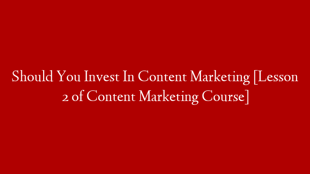 Should You Invest In Content Marketing [Lesson 2 of Content Marketing Course]