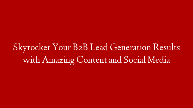 Skyrocket Your B2B Lead Generation Results with Amazing Content and Social Media