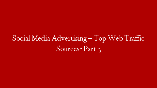 Social Media Advertising – Top Web Traffic Sources- Part 5