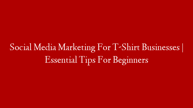 Social Media Marketing For T-Shirt Businesses | Essential Tips For Beginners