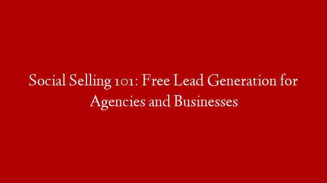 Social Selling 101: Free Lead Generation for Agencies and Businesses