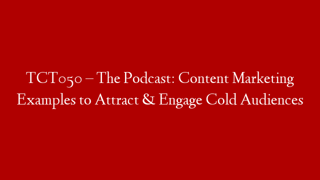 TCT050 – The Podcast: Content Marketing Examples to Attract & Engage Cold Audiences