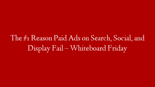 The #1 Reason Paid Ads on Search, Social, and Display Fail  – Whiteboard Friday