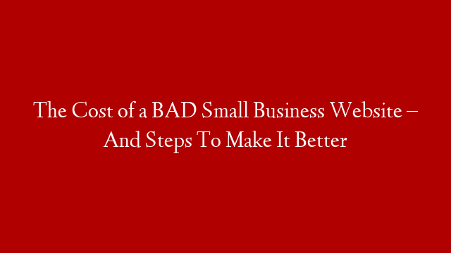 The Cost of a BAD Small Business Website – And Steps To Make It Better