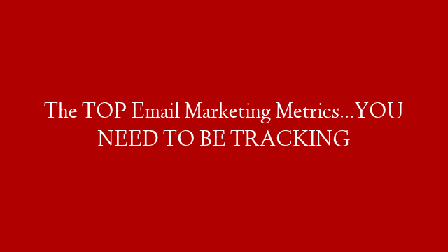 The TOP Email Marketing Metrics…YOU NEED TO BE TRACKING