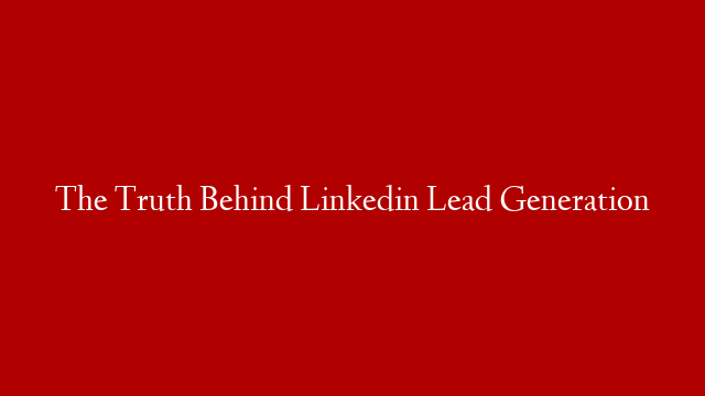 The Truth Behind Linkedin Lead Generation