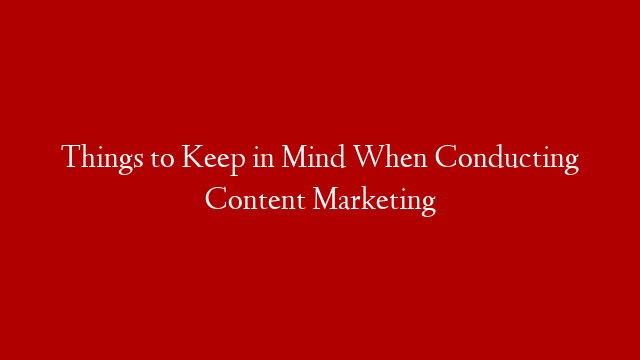 Things to Keep in Mind When Conducting Content Marketing