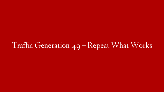 Traffic Generation 49 –  Repeat What Works