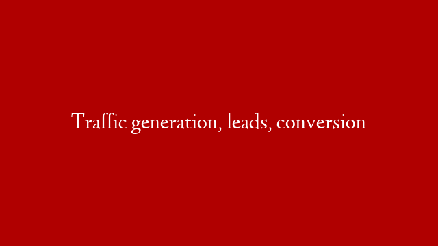 Traffic generation, leads, conversion