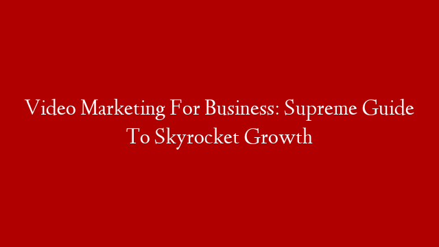 Video Marketing For Business: Supreme Guide To Skyrocket Growth