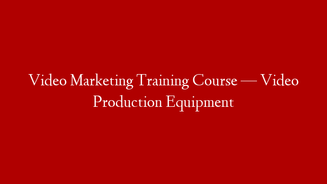 Video Marketing Training Course — Video Production Equipment