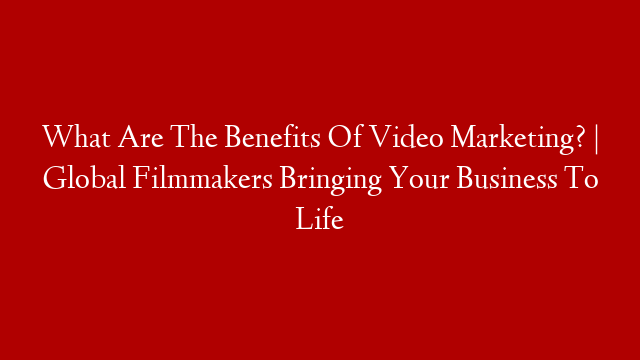 What Are The Benefits Of Video Marketing? | Global Filmmakers Bringing Your Business To Life